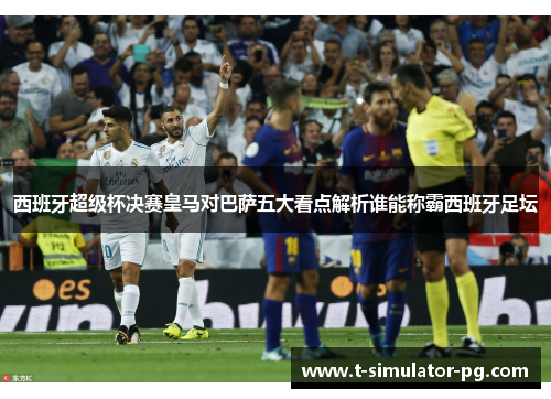 西班牙超级杯决赛皇马对巴萨五大看点解析谁能称霸西班牙足坛 西班牙超级杯决赛皇马对巴萨五大看点解析谁能称霸西班牙足坛