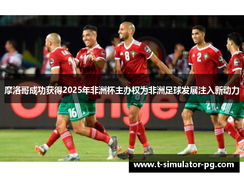 摩洛哥成功获得2025年非洲杯主办权为非洲足球发展注入新动力 摩洛哥成功获得2025年非洲杯主办权为非洲足球发展注入新动力